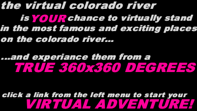 the virtual colorado river - this is your chance to virtually stand in the most famous and exciting places on the colorado river... ...and experiance them from a true 360x360 degree - click a link from the left menu to start your virtual adventure!